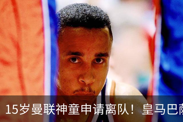 15岁曼联神童申请离队！皇马巴萨抢人，曼城也盯上，父亲被指借机谈大合同